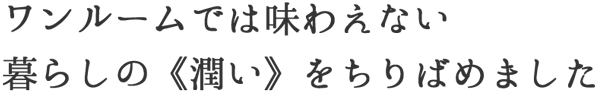 ワンルームでは味わえない暮らしの《潤い》をちりばめました