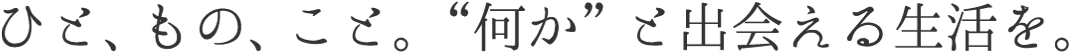 ひと、もの、こと。“何か”と出会える生活を。